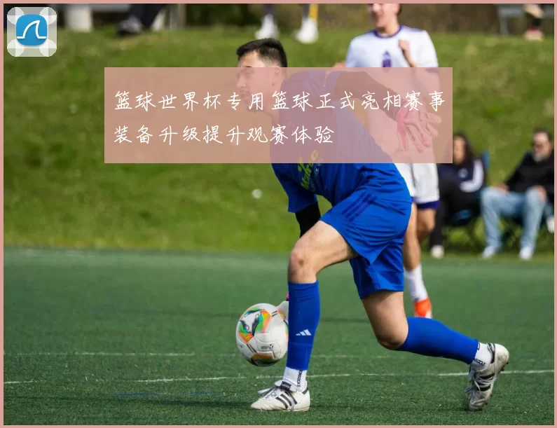 篮球世界杯专用篮球正式亮相赛事装备升级提升观赛体验