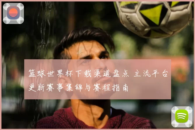 篮球世界杯下载渠道盘点 主流平台更新赛事集锦与赛程指南