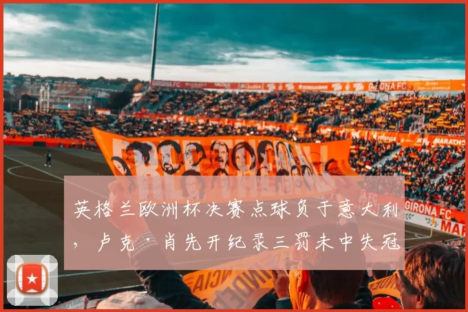 英格兰欧洲杯决赛点球负于意大利，卢克·肖先开纪录三罚未中失冠