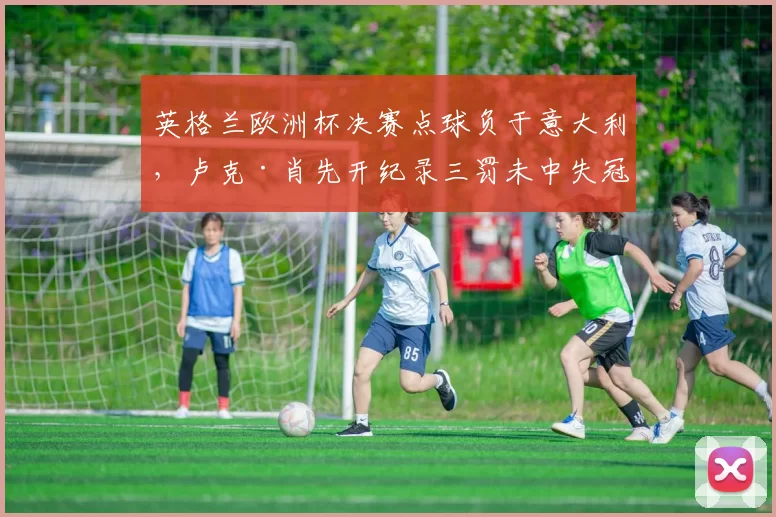 英格兰欧洲杯决赛点球负于意大利，卢克·肖先开纪录三罚未中失冠