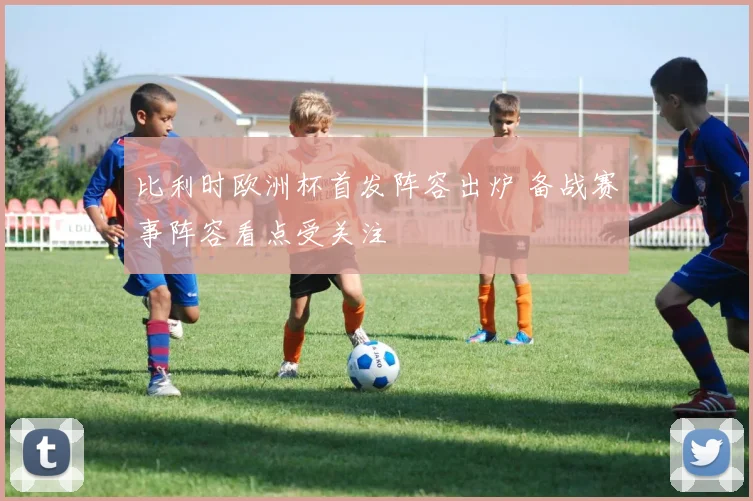 比利时欧洲杯首发阵容出炉 备战赛事阵容看点受关注