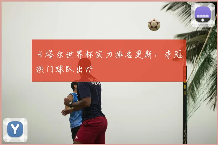 卡塔尔世界杯实力排名更新,夺冠热门球队出炉