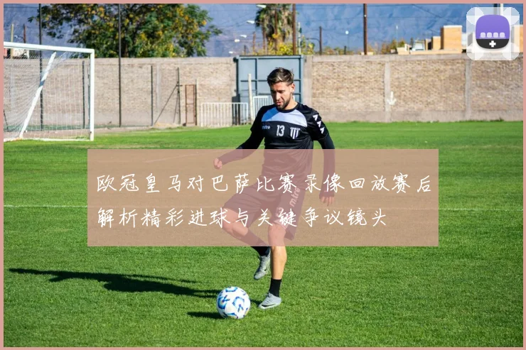 欧冠皇马对巴萨比赛录像回放赛后解析精彩进球与关键争议镜头