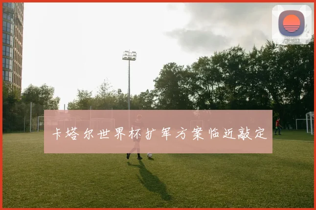卡塔尔世界杯扩军方案临近敲定