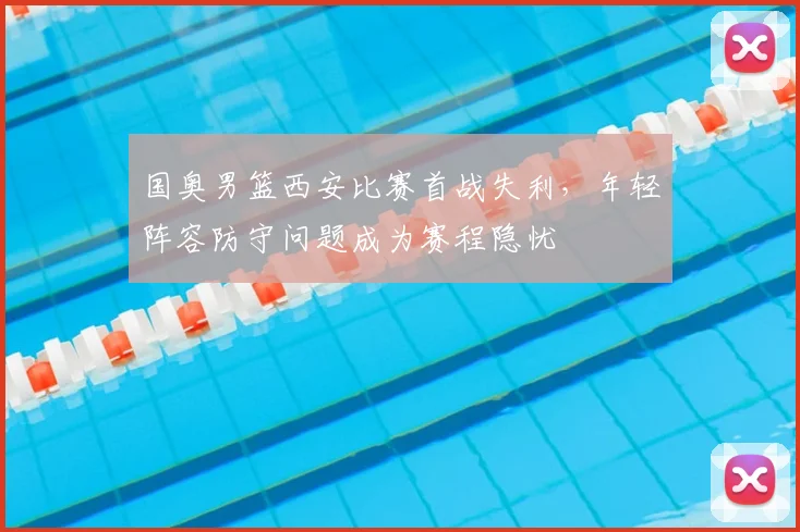 国奥男篮西安比赛首战失利，年轻阵容防守问题成为赛程隐忧