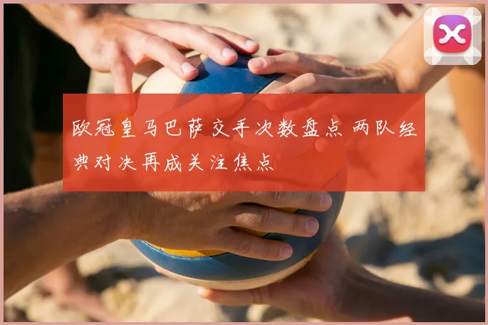 欧冠皇马巴萨交手次数盘点 两队经典对决再成关注焦点