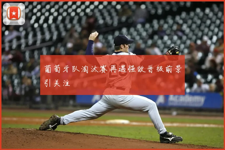 葡萄牙队淘汰赛再遇强敌晋级前景引关注