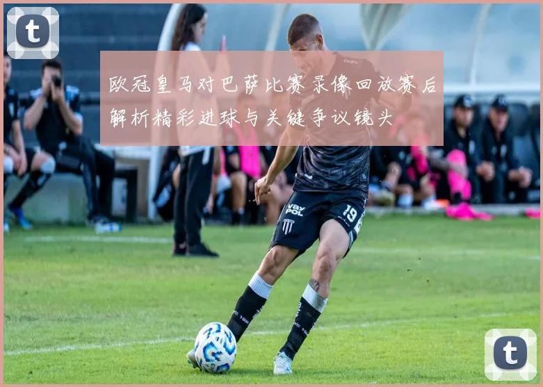 欧冠皇马对巴萨比赛录像回放赛后解析精彩进球与关键争议镜头
