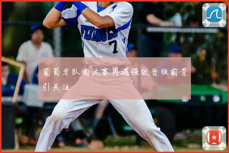 葡萄牙队淘汰赛再遇强敌晋级前景引关注