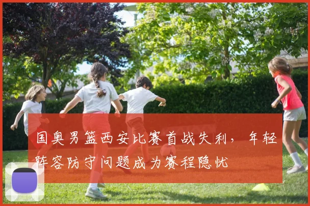 国奥男篮西安比赛首战失利，年轻阵容防守问题成为赛程隐忧